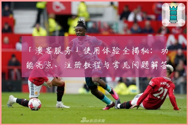 「澳客服务」使用体验全揭秘:功能亮点、注册教程与常见问题解答一应俱全