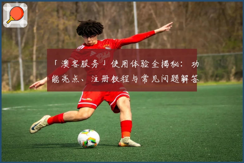 「澳客服务」使用体验全揭秘：功能亮点、注册教程与常见问题解答一应俱全