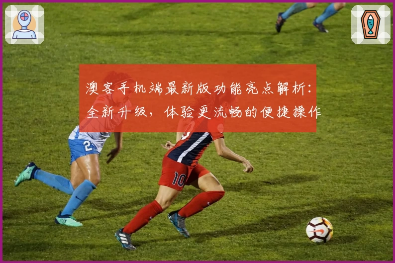 澳客手机端最新版功能亮点解析:全新升级,体验更流畅的便捷操作布局