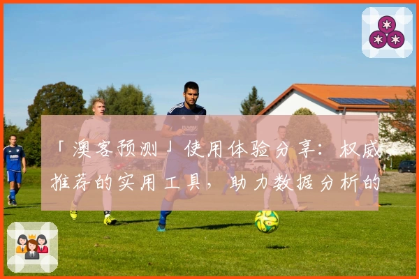 「澳客预测」使用体验分享:权威推荐的实用工具,助力数据分析的全新选择