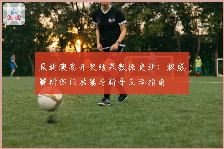 最新澳客开奖结果数据更新：权威解析热门功能与新手交流指南