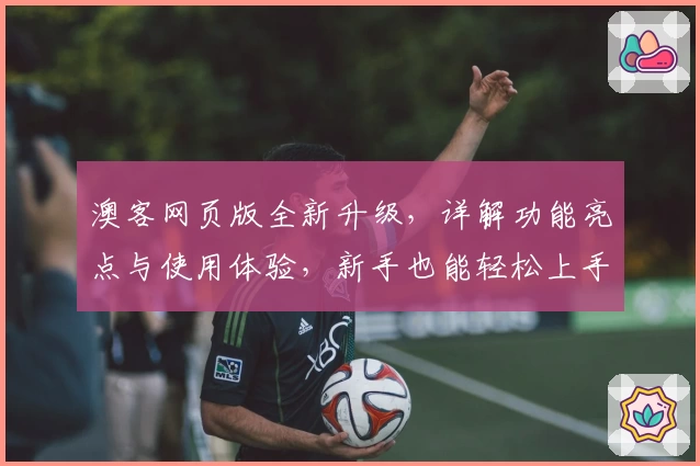 澳客网页版全新升级，详解功能亮点与使用体验，新手也能轻松上手