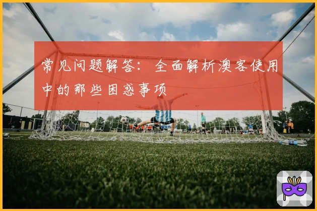 常见问题解答：全面解析澳客使用中的那些困惑事项