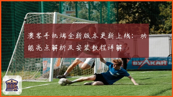 澳客手机端全新版本更新上线：功能亮点解析及安装教程详解