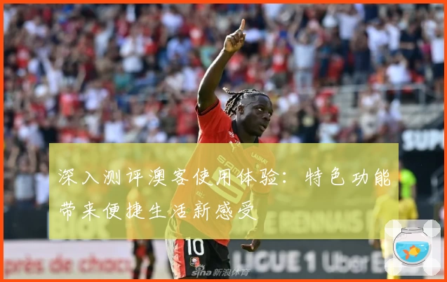 深入测评澳客使用体验:特色功能带来便捷生活新感受