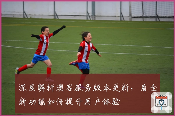 深度解析澳客服务版本更新，看全新功能如何提升用户体验