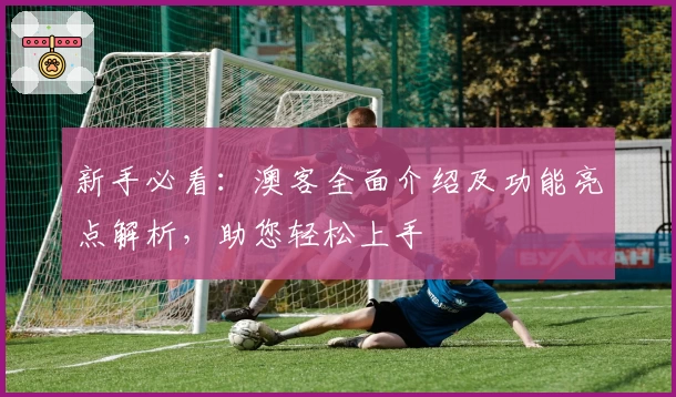 新手必看：澳客全面介绍及功能亮点解析，助您轻松上手