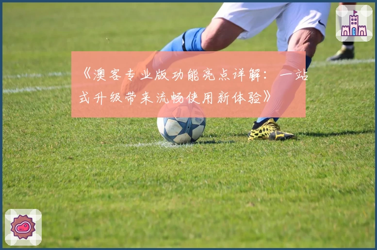 《澳客专业版功能亮点详解：一站式升级带来流畅使用新体验》