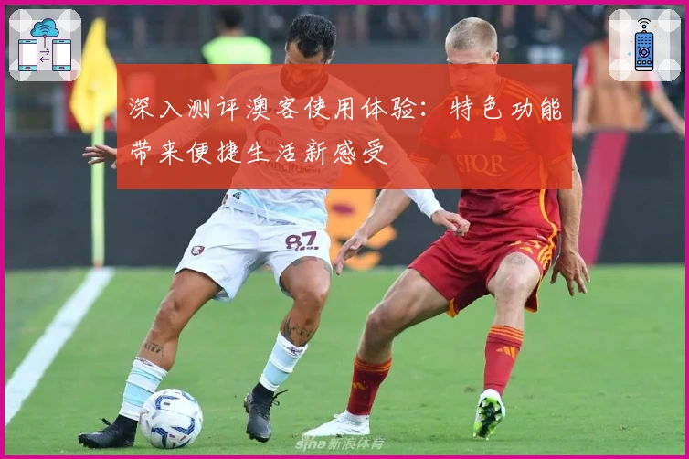 深入测评澳客使用体验：特色功能带来便捷生活新感受