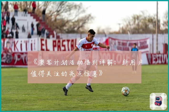 《澳客计划活动福利详解：新用户值得关注的亮点惊喜》