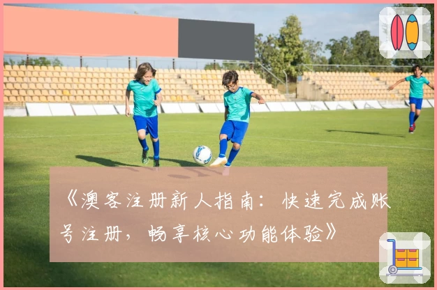 《澳客注册新人指南：快速完成账号注册，畅享核心功能体验》
