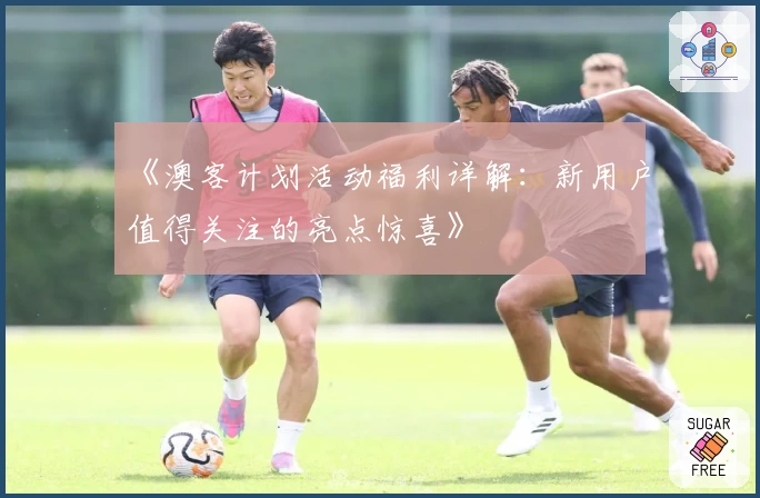 《澳客计划活动福利详解：新用户值得关注的亮点惊喜》