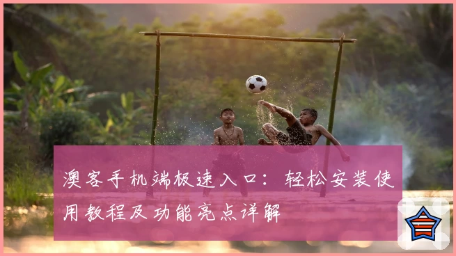 澳客手机端极速入口:轻松安装使用教程及功能亮点详解