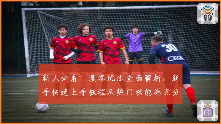 新人必看：澳客玩法全面解析，新手快速上手教程及热门功能亮点分享