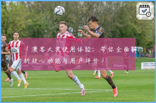 「澳客大奖使用体验：带你全面解析核心功能与用户评价」