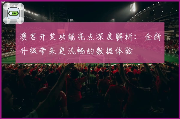 澳客开奖功能亮点深度解析：全新升级带来更流畅的数据体验
