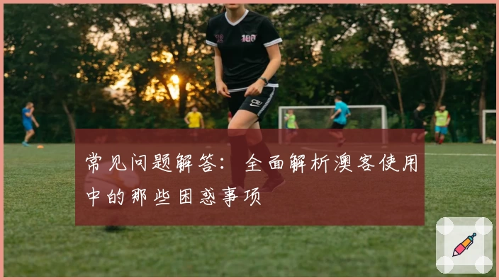 常见问题解答：全面解析澳客使用中的那些困惑事项