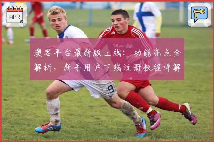 澳客平台最新版上线：功能亮点全解析，新手用户下载注册教程详解